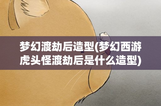 梦幻渡劫后造型(梦幻西游虎头怪渡劫后是什么造型)