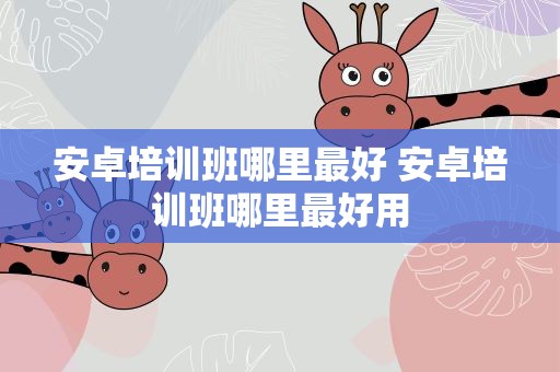 安卓培训班哪里最好 安卓培训班哪里最好用
