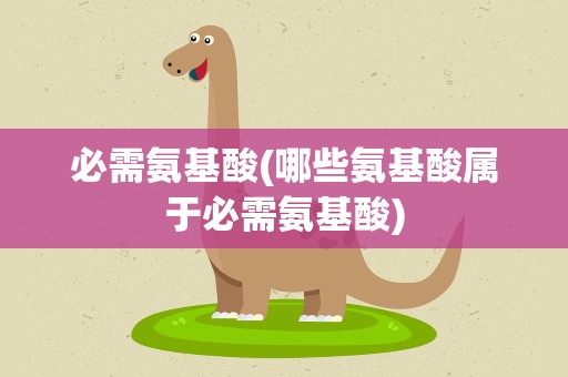 必需氨基酸(哪些氨基酸属于必需氨基酸)