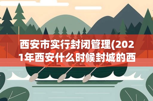 西安市实行封闭管理(2021年西安什么时候封城的西安为什么要封城)