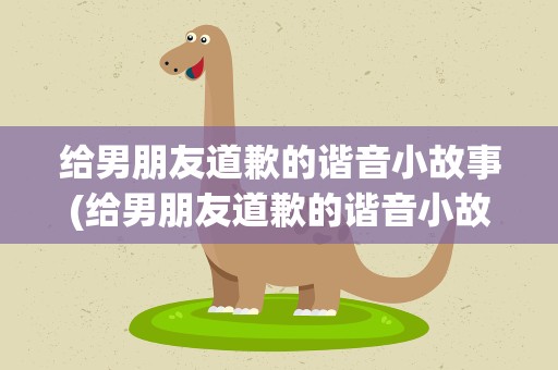 给男朋友道歉的谐音小故事(给男朋友道歉的谐音小故事简短)