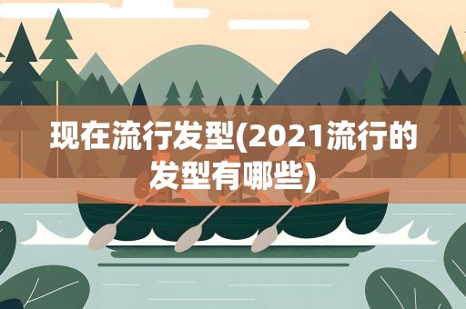 现在流行发型(2021流行的发型有哪些)