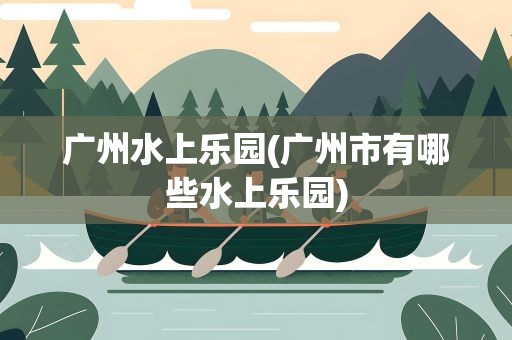 广州水上乐园(广州市有哪些水上乐园)