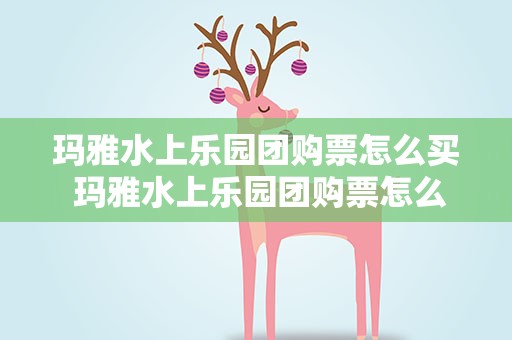 玛雅水上乐园团购票怎么买 玛雅水上乐园团购票怎么买的