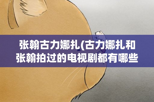 张翰古力娜扎(古力娜扎和张翰拍过的电视剧都有哪些)