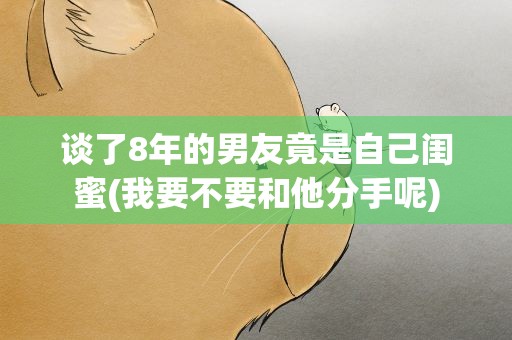 谈了8年的男友竟是自己闺蜜(我要不要和他分手呢)