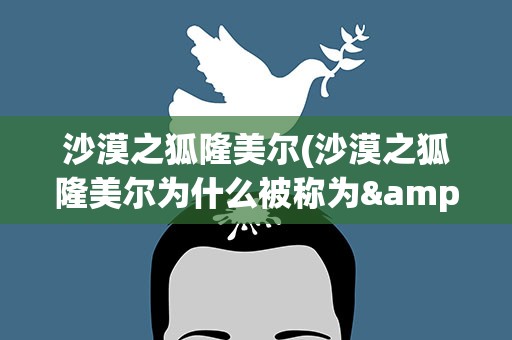 沙漠之狐隆美尔(沙漠之狐隆美尔为什么被称为&amp;quot;沙漠之狐&amp;quot;)