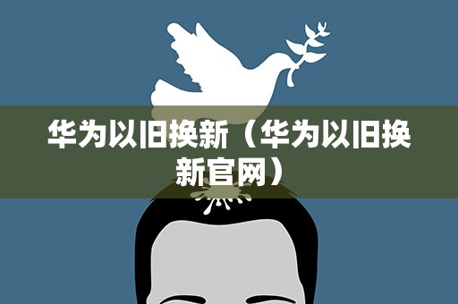 华为以旧换新（华为以旧换新官网）