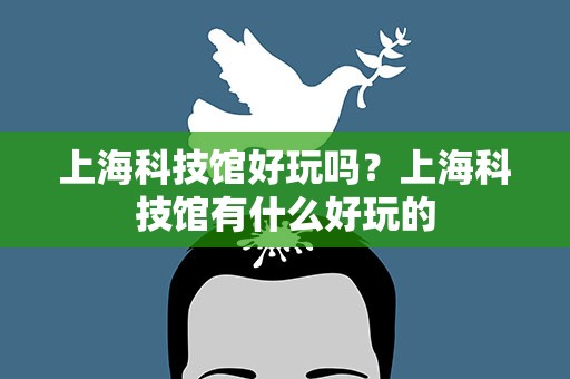 上海科技馆好玩吗？上海科技馆有什么好玩的