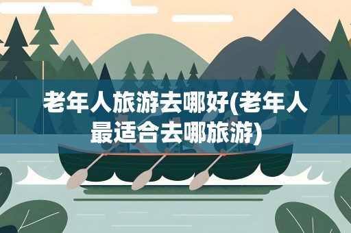 老年人旅游去哪好(老年人最适合去哪旅游)