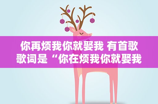 你再烦我你就娶我 有首歌歌词是“你在烦我你就娶我”谁知道歌名叫什么