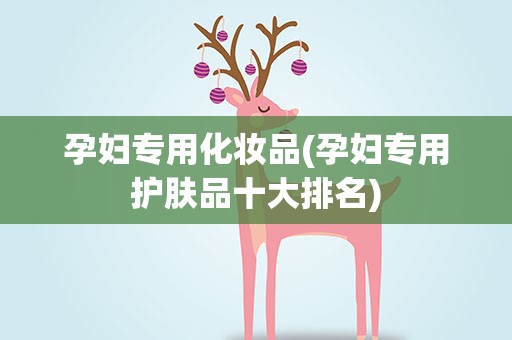 孕妇专用化妆品(孕妇专用护肤品十大排名)