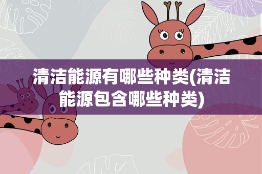 清洁能源有哪些种类(清洁能源包含哪些种类)