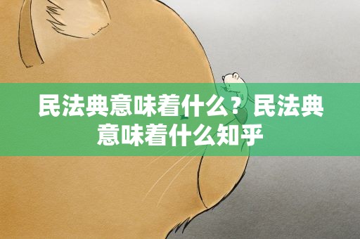 民法典意味着什么？民法典意味着什么知乎