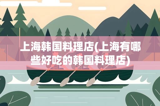 上海韩国料理店(上海有哪些好吃的韩国料理店)