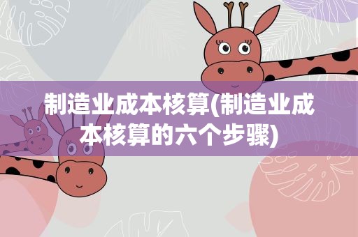 制造业成本核算(制造业成本核算的六个步骤)
