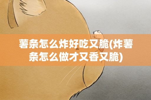 薯条怎么炸好吃又脆(炸薯条怎么做才又香又脆)