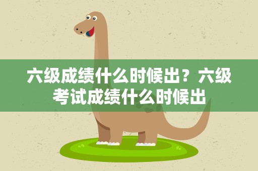 六级成绩什么时候出？六级考试成绩什么时候出