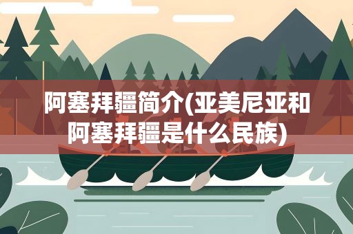 阿塞拜疆简介(亚美尼亚和阿塞拜疆是什么民族)