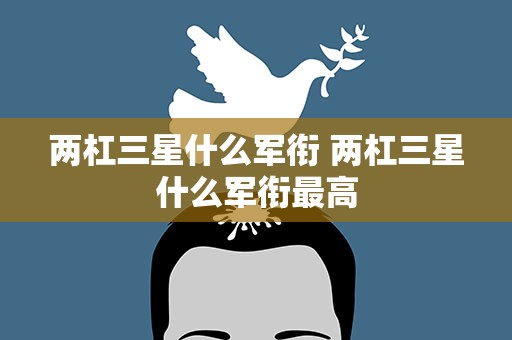 两杠三星什么军衔 两杠三星什么军衔最高