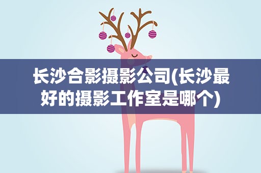 长沙合影摄影公司(长沙最好的摄影工作室是哪个)