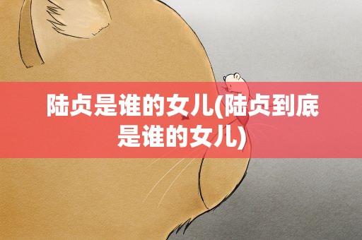 陆贞是谁的女儿(陆贞到底是谁的女儿)