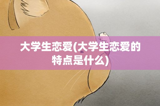 大学生恋爱(大学生恋爱的特点是什么)