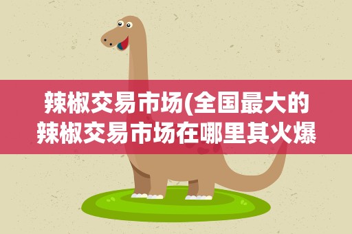 辣椒交易市场(全国最大的辣椒交易市场在哪里其火爆程度是怎样的)