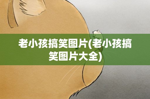 老小孩搞笑图片(老小孩搞笑图片大全)