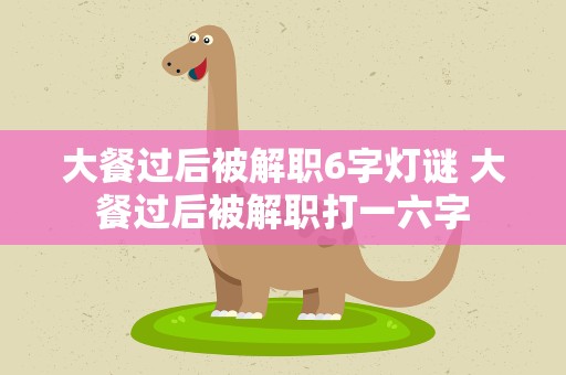 大餐过后被解职6字灯谜 大餐过后被解职打一六字