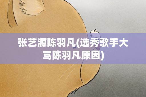 张艺源陈羽凡(选秀歌手大骂陈羽凡原因)