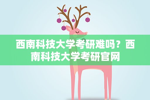 西南科技大学考研难吗？西南科技大学考研官网