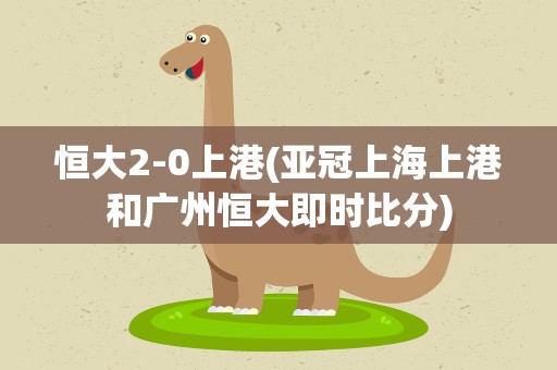 恒大2-0上港(亚冠上海上港和广州恒大即时比分)