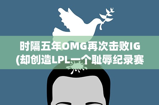 时隔五年OMG再次击败IG(却创造LPL一个耻辱纪录赛后阿水做出了回应)
