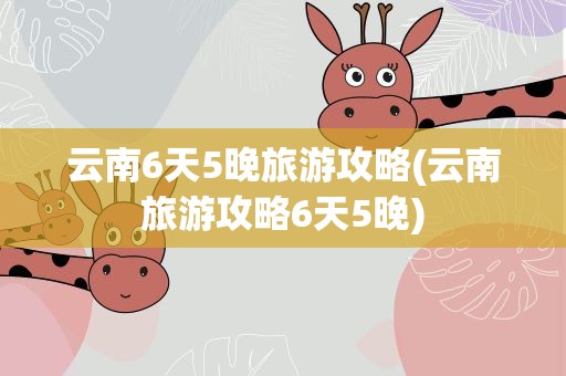云南6天5晚旅游攻略(云南旅游攻略6天5晚)