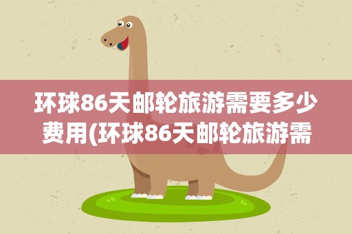 环球86天邮轮旅游需要多少费用(环球86天邮轮旅游需要多少钱)