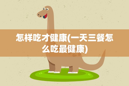 怎样吃才健康(一天三餐怎么吃最健康)