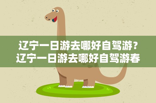 辽宁一日游去哪好自驾游？辽宁一日游去哪好自驾游春季