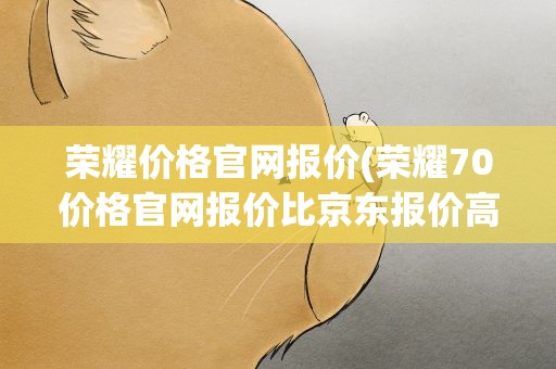 荣耀价格官网报价(荣耀70价格官网报价比京东报价高是怎么回事)