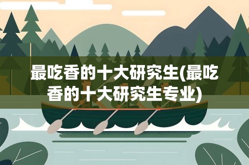 最吃香的十大研究生(最吃香的十大研究生专业)