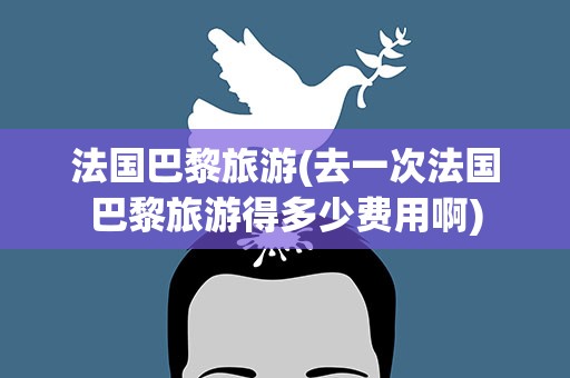 法国巴黎旅游(去一次法国巴黎旅游得多少费用啊)