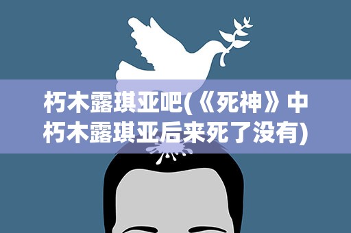 朽木露琪亚吧(《死神》中朽木露琪亚后来死了没有)