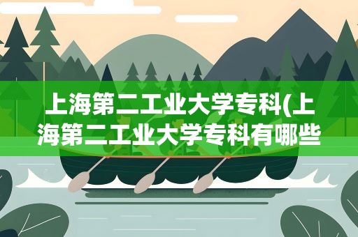 上海第二工业大学专科(上海第二工业大学专科有哪些)