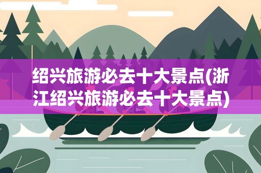 绍兴旅游必去十大景点(浙江绍兴旅游必去十大景点)