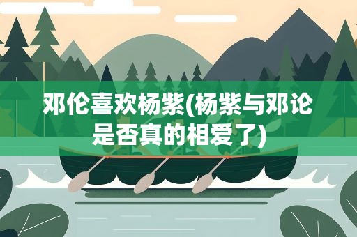 邓伦喜欢杨紫(杨紫与邓论是否真的相爱了)