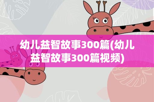 幼儿益智故事300篇(幼儿益智故事300篇视频)