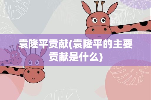 袁隆平贡献(袁隆平的主要贡献是什么)