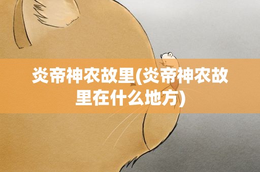 炎帝神农故里(炎帝神农故里在什么地方)