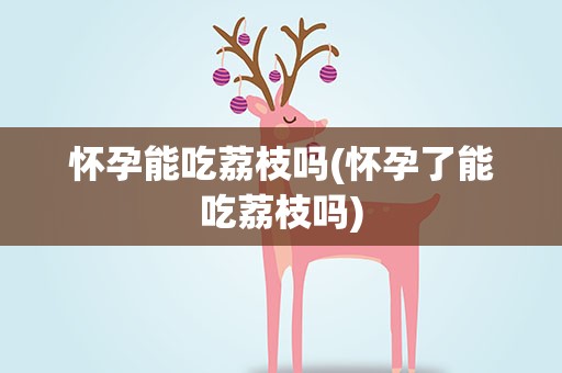 怀孕能吃荔枝吗(怀孕了能吃荔枝吗)