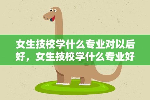 女生技校学什么专业对以后好，女生技校学什么专业好